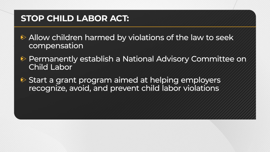 Allow children harmed by violations of the law to seek compensation
Permanently establish a National Advisory Committee on Child Labor
Start a grant program aimed at helping employers recognize, avoid, and prevent child labor violations
